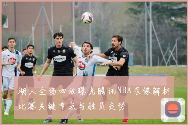 湖人全场回放曝光腾讯NBA录像解析比赛关键节点与胜负走势