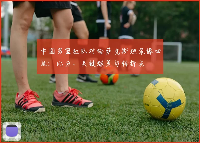 中国男篮红队对哈萨克斯坦录像回放:比分、关键球员与转折点