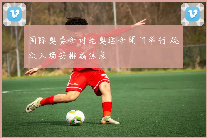 国际奥委会讨论奥运会闭门举行 观众入场安排成焦点