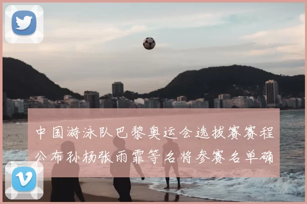 中国游泳队巴黎奥运会选拔赛赛程公布孙杨张雨霏等名将参赛名单确认