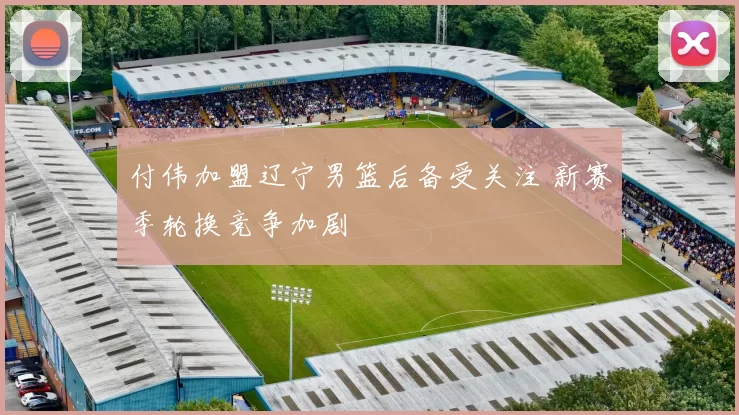 付伟加盟辽宁男篮后备受关注 新赛季轮换竞争加剧