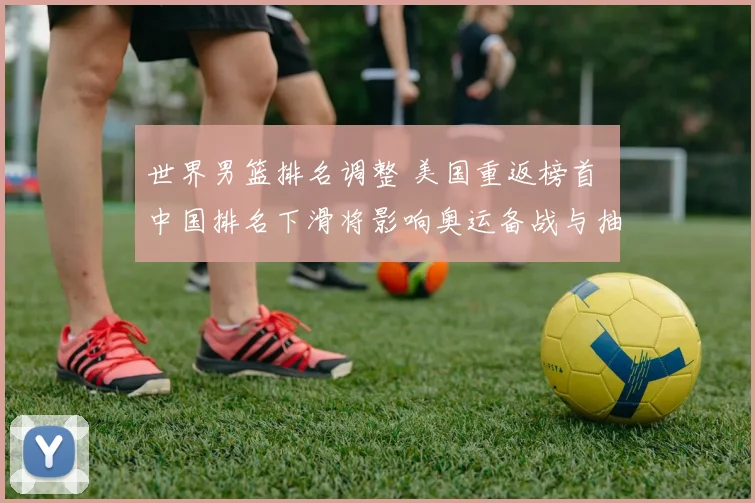 世界男篮排名调整 美国重返榜首 中国排名下滑将影响奥运备战与抽签形势