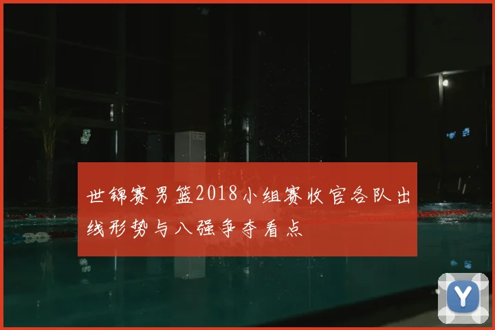 世锦赛男篮2018小组赛收官各队出线形势与八强争夺看点