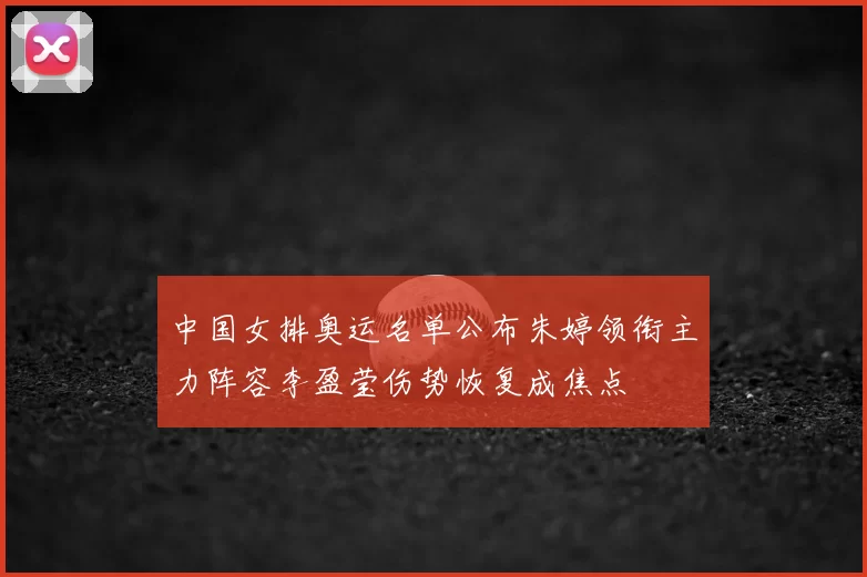 中国女排奥运名单公布朱婷领衔主力阵容李盈莹伤势恢复成焦点