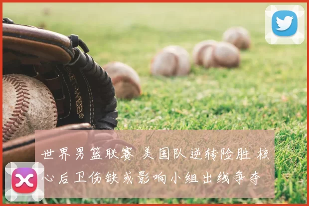 世界男篮联赛 美国队逆转险胜 核心后卫伤缺或影响小组出线争夺