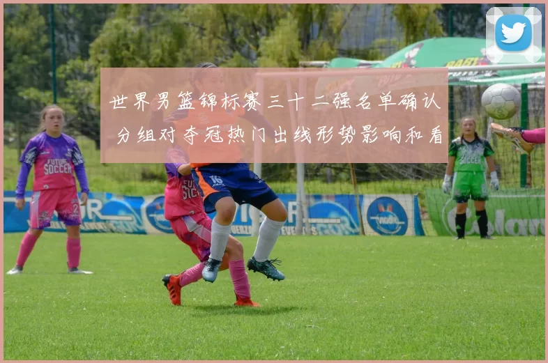 世界男篮锦标赛三十二强名单确认 分组对夺冠热门出线形势影响和看点