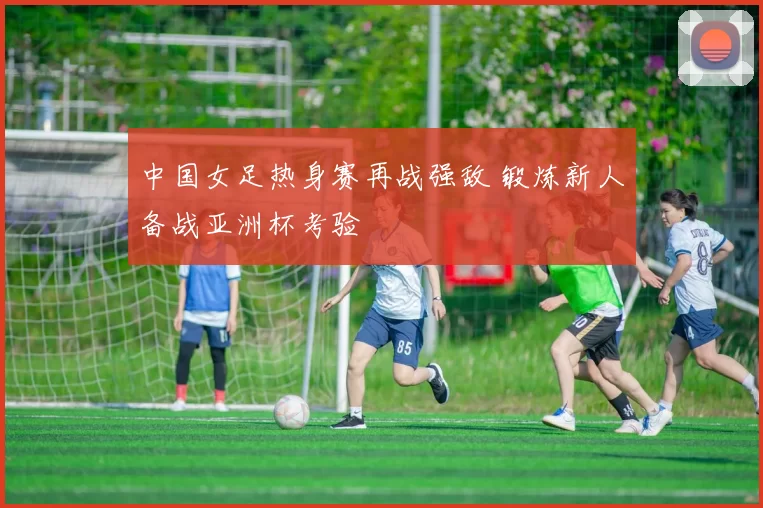 中国女足热身赛再战强敌 锻炼新人备战亚洲杯考验