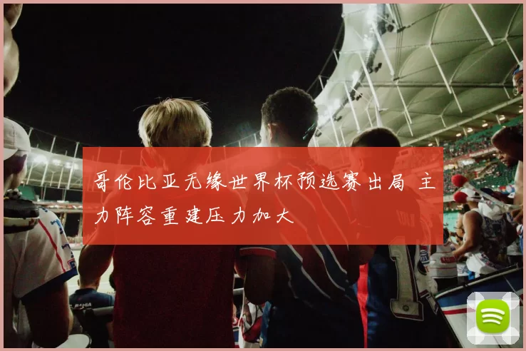 哥伦比亚无缘世界杯预选赛出局 主力阵容重建压力加大