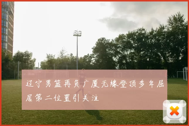 辽宁男篮再负广厦无缘登顶多年屈居第二位置引关注