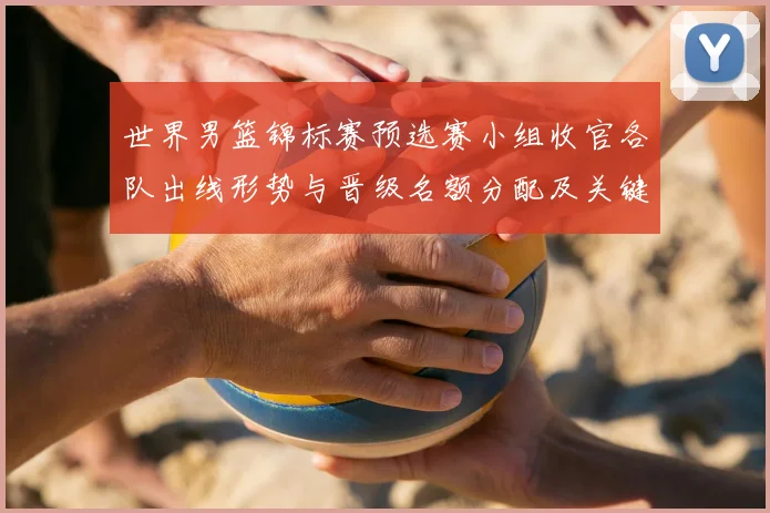 世界男篮锦标赛预选赛小组收官各队出线形势与晋级名额分配及关键场次