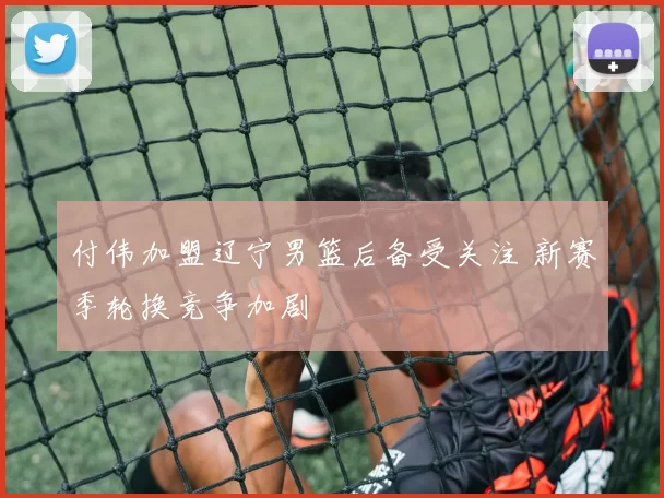 付伟加盟辽宁男篮后备受关注 新赛季轮换竞争加剧