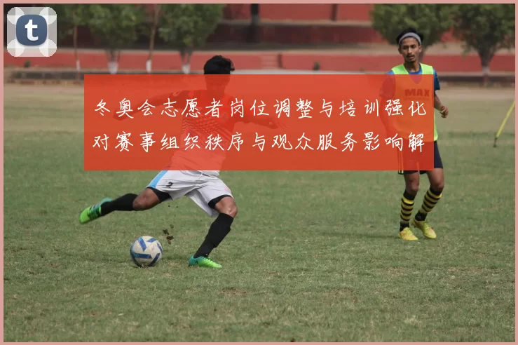 冬奥会志愿者岗位调整与培训强化对赛事组织秩序与观众服务影响解读