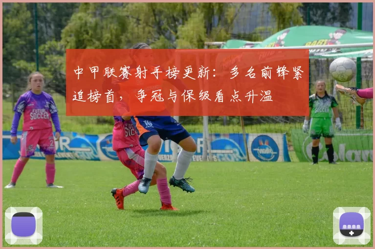 中甲联赛射手榜更新：多名前锋紧追榜首，争冠与保级看点升温