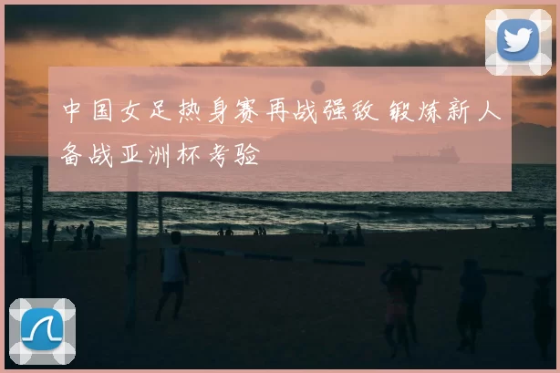 中国女足热身赛再战强敌 锻炼新人备战亚洲杯考验