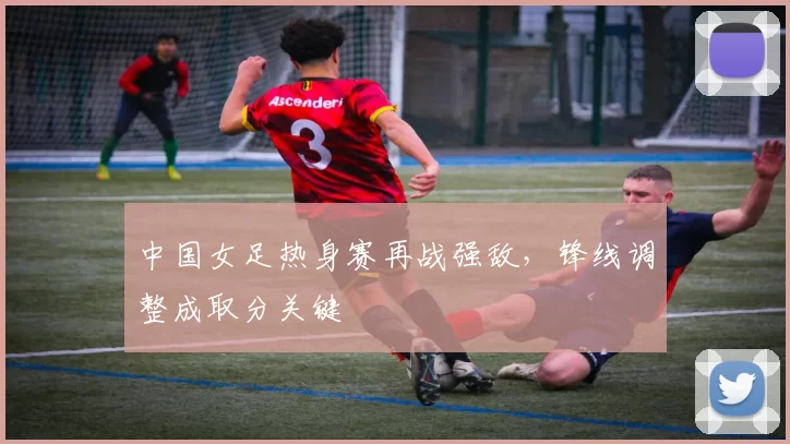 中国女足热身赛再战强敌，锋线调整成取分关键