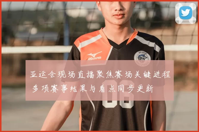 亚运会现场直播聚焦赛场关键进程 多项赛事结果与看点同步更新