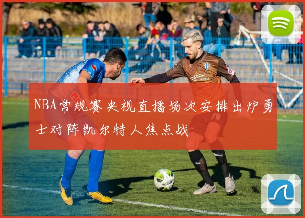 NBA常规赛央视直播场次安排出炉勇士对阵凯尔特人焦点战