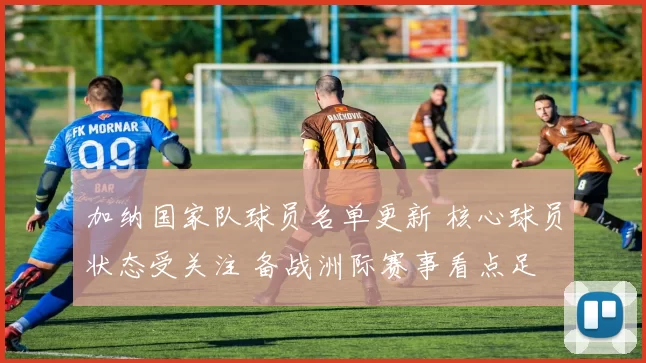 加纳国家队球员名单更新 核心球员状态受关注 备战洲际赛事看点足