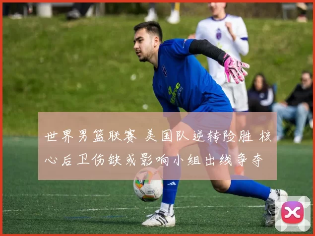 世界男篮联赛 美国队逆转险胜 核心后卫伤缺或影响小组出线争夺