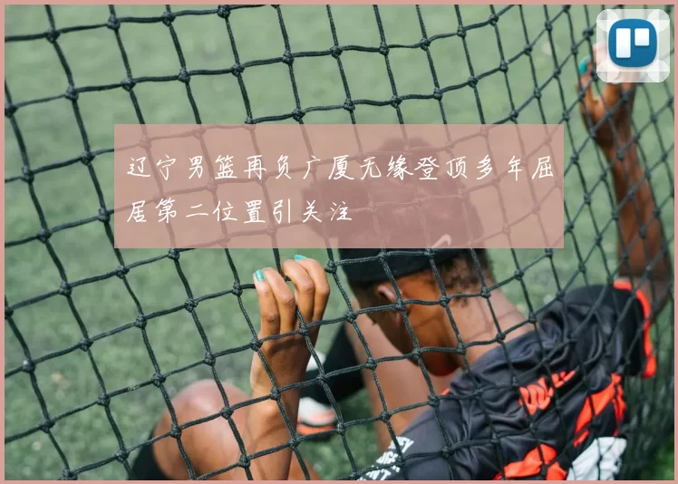 辽宁男篮再负广厦无缘登顶多年屈居第二位置引关注