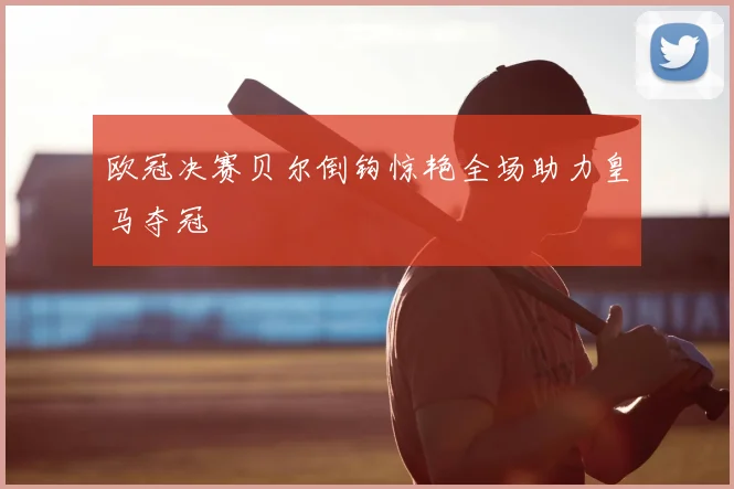 欧冠决赛贝尔倒钩惊艳全场助力皇马夺冠