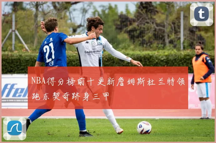 NBA得分榜前十更新詹姆斯杜兰特领跑东契奇跻身三甲