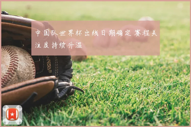 中国队世界杯出线日期确定 赛程关注度持续升温