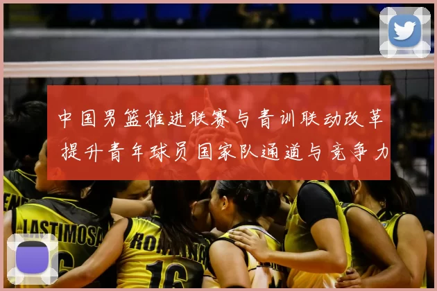 中国男篮推进联赛与青训联动改革 提升青年球员国家队通道与竞争力