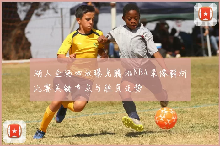 湖人全场回放曝光腾讯NBA录像解析比赛关键节点与胜负走势
