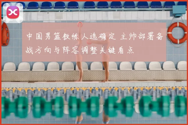 中国男篮教练人选确定 主帅部署备战方向与阵容调整关键看点