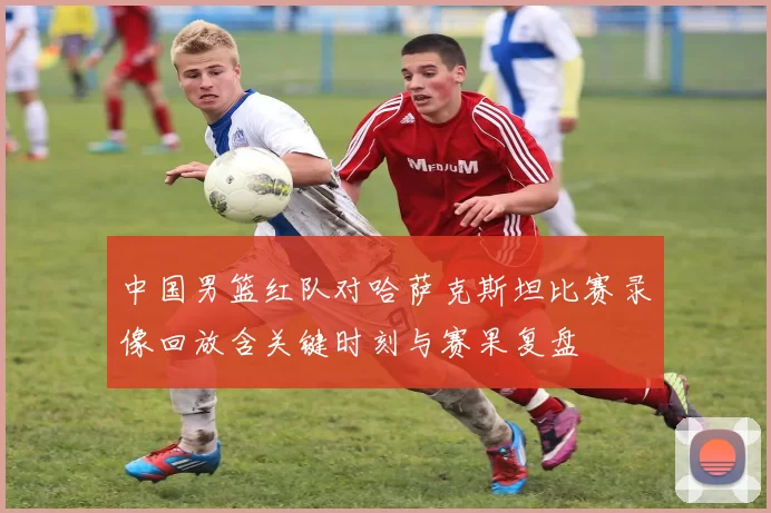 中国男篮红队对哈萨克斯坦比赛录像回放含关键时刻与赛果复盘