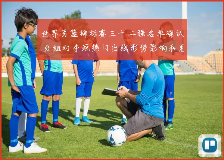 世界男篮锦标赛三十二强名单确认 分组对夺冠热门出线形势影响和看点