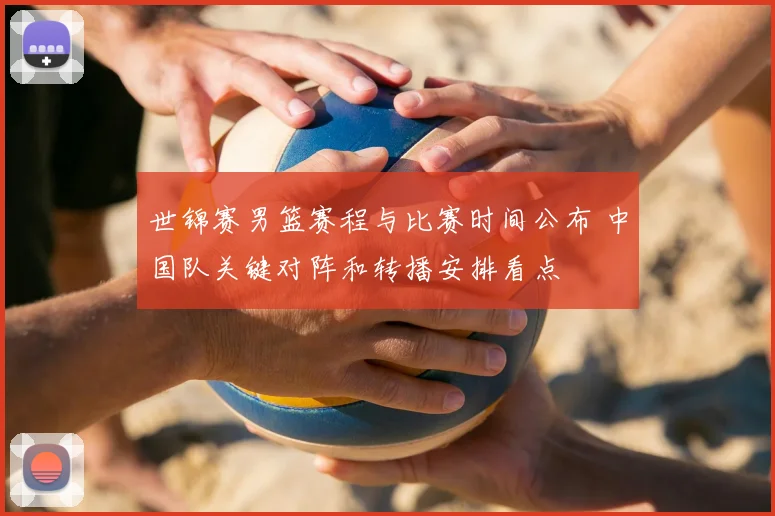 世锦赛男篮赛程与比赛时间公布 中国队关键对阵和转播安排看点