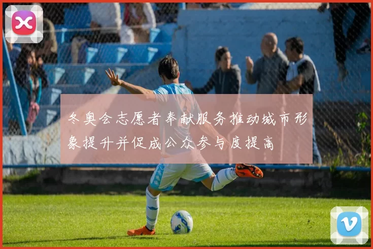 冬奥会志愿者奉献服务推动城市形象提升并促成公众参与度提高