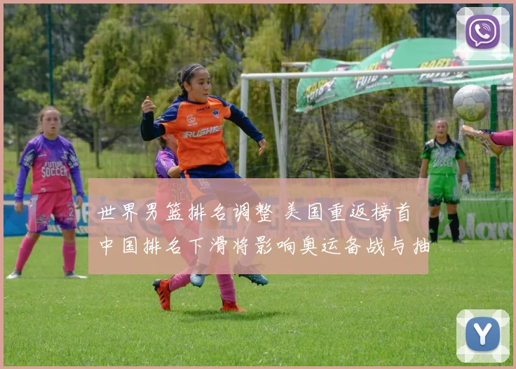 世界男篮排名调整 美国重返榜首 中国排名下滑将影响奥运备战与抽签形势