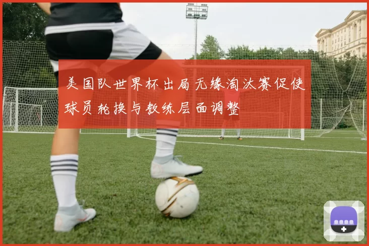 美国队世界杯出局无缘淘汰赛促使球员轮换与教练层面调整