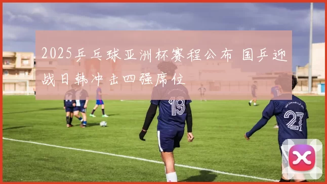 2025乒乓球亚洲杯赛程公布 国乒迎战日韩冲击四强席位