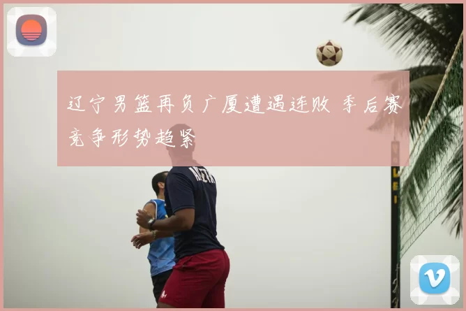 辽宁男篮再负广厦遭遇连败 季后赛竞争形势趋紧