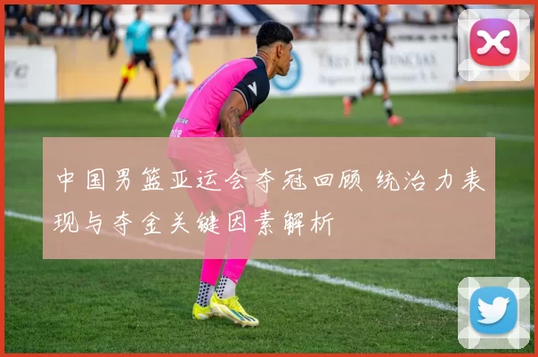 中国男篮亚运会夺冠回顾 统治力表现与夺金关键因素解析