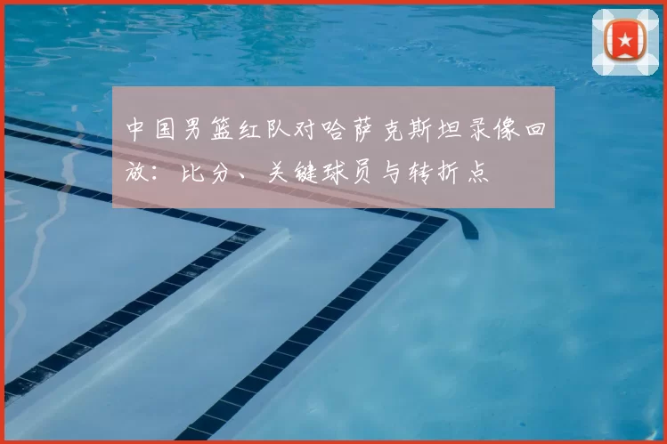 中国男篮红队对哈萨克斯坦录像回放:比分、关键球员与转折点