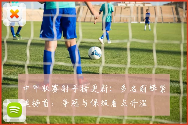 中甲联赛射手榜更新：多名前锋紧追榜首，争冠与保级看点升温