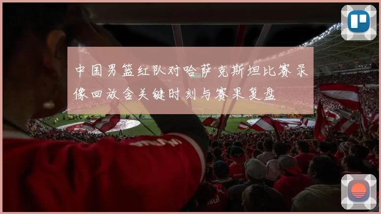 中国男篮红队对哈萨克斯坦比赛录像回放含关键时刻与赛果复盘