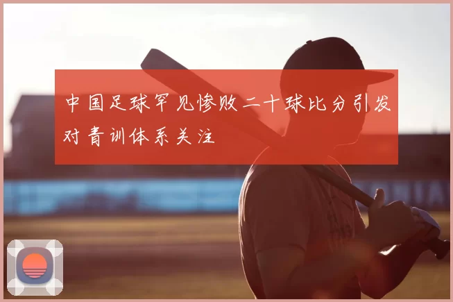 中国足球罕见惨败二十球比分引发对青训体系关注